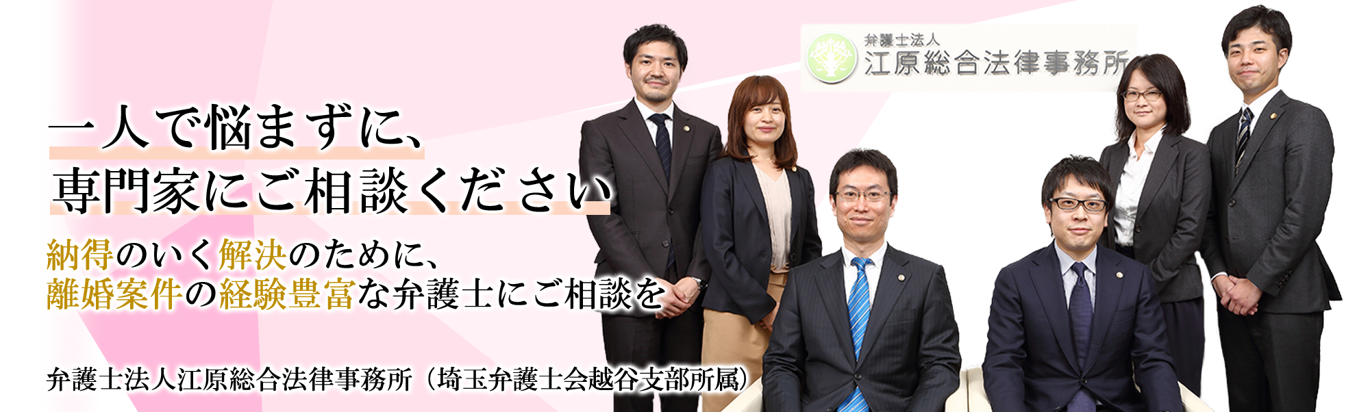一人で悩まず、専門家にご相談ください。 納得のいく解決のために、離婚案件の経験豊富な弁護士にご相談ください。 弁護士法人 江原総合法律事務所