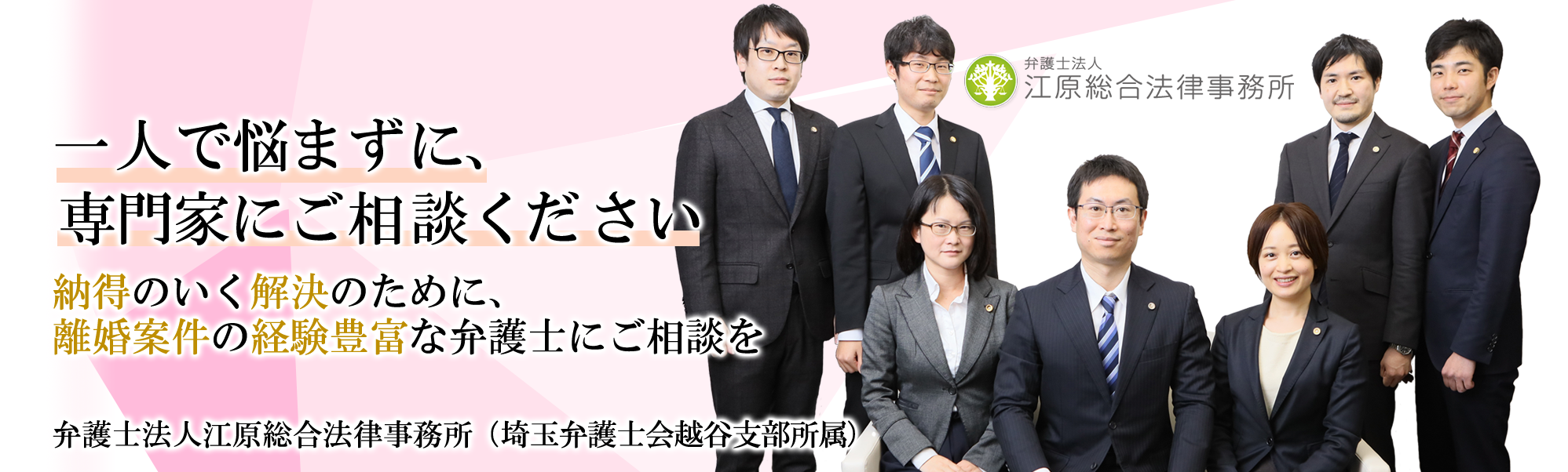 一人で悩まず、専門家にご相談ください。 納得のいく解決のために、離婚案件の経験豊富な弁護士にご相談ください。 弁護士法人 江原総合法律事務所